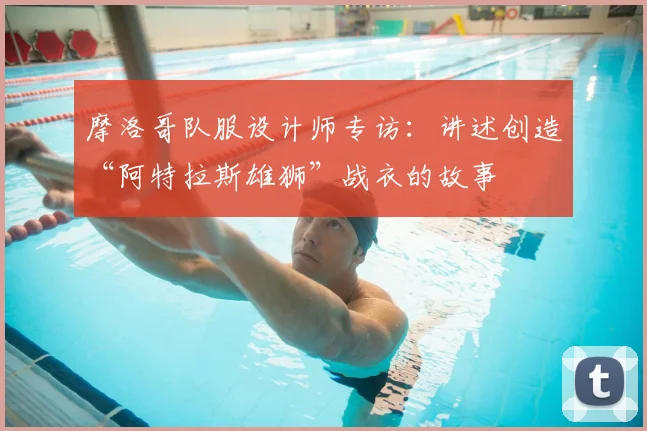 摩洛哥队服设计师专访:讲述创造“阿特拉斯雄狮”战衣的故事