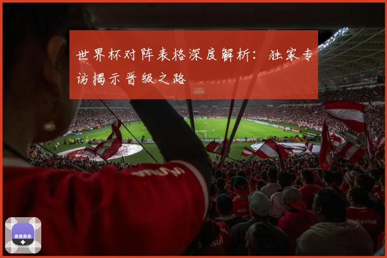 世界杯对阵表格深度解析：独家专访揭示晋级之路