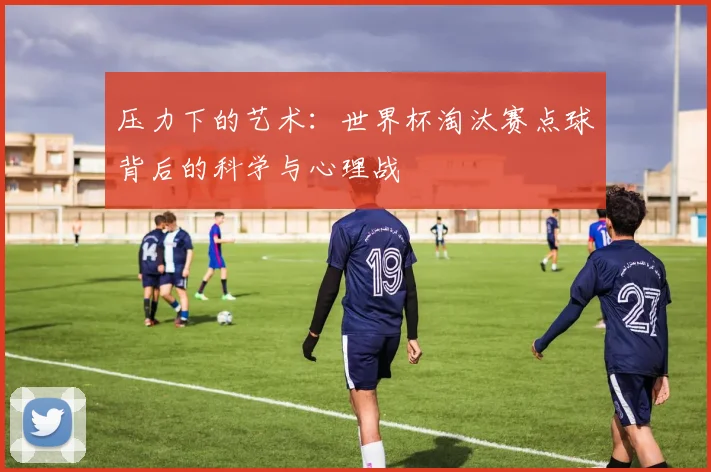 压力下的艺术：世界杯淘汰赛点球背后的科学与心理战