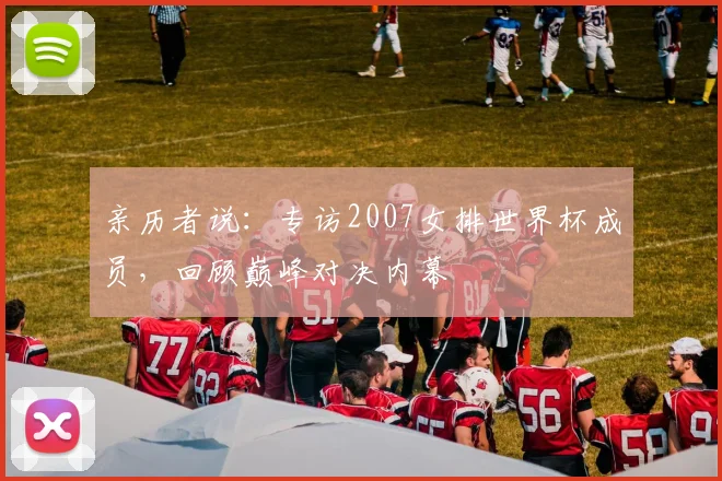 亲历者说:专访2007女排世界杯成员,回顾巅峰对决内幕