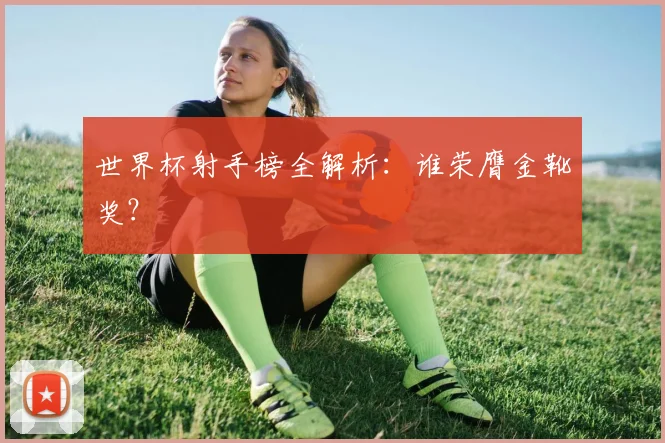 世界杯射手榜全解析:谁荣膺金靴奖?