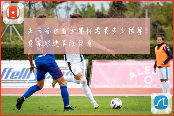去卡塔尔看世界杯需要多少预算？资深球迷算给你看