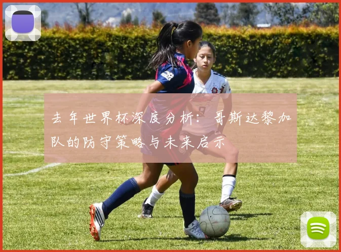 去年世界杯深度分析：哥斯达黎加队的防守策略与未来启示