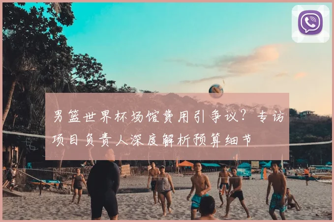 男篮世界杯场馆费用引争议?专访项目负责人深度解析预算细节