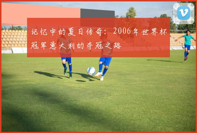 记忆中的夏日传奇：2006年世界杯冠军意大利的夺冠之路