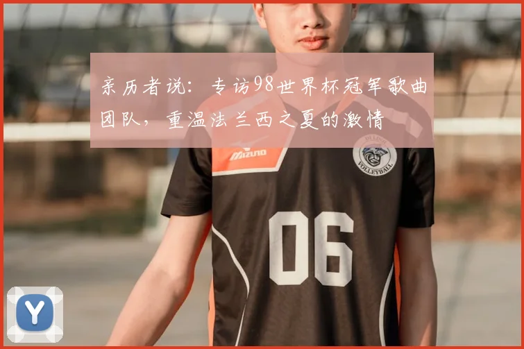 亲历者说:专访98世界杯冠军歌曲团队,重温法兰西之夏的激情