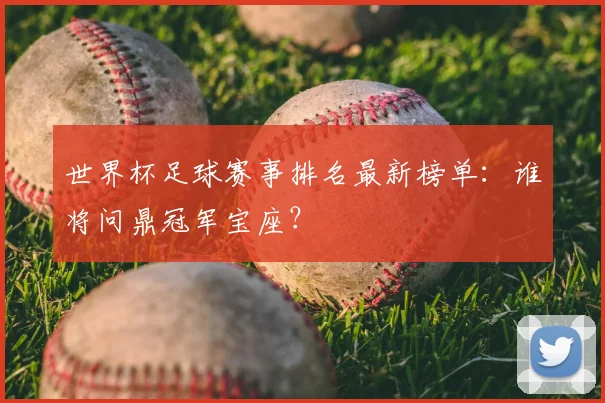 世界杯足球赛事排名最新榜单：谁将问鼎冠军宝座？