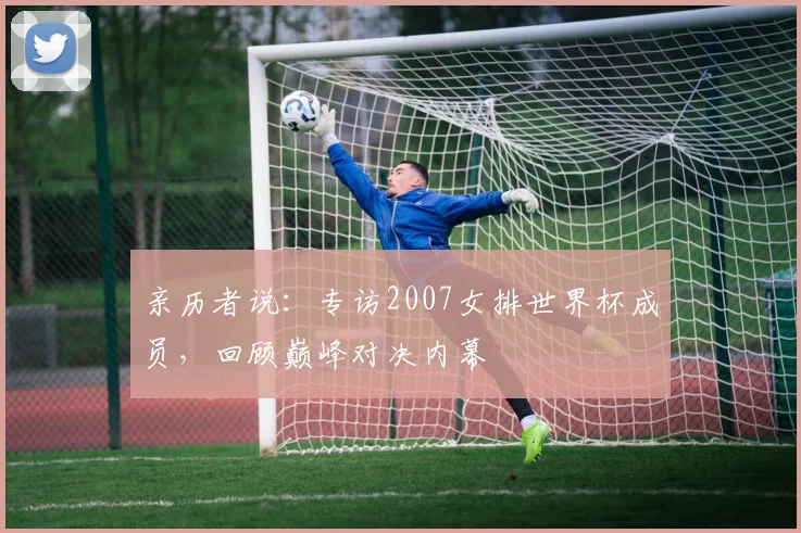 亲历者说:专访2007女排世界杯成员,回顾巅峰对决内幕
