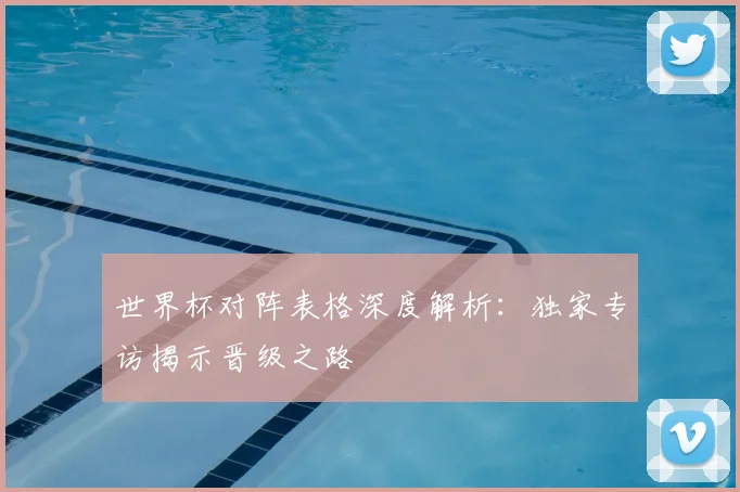世界杯对阵表格深度解析：独家专访揭示晋级之路