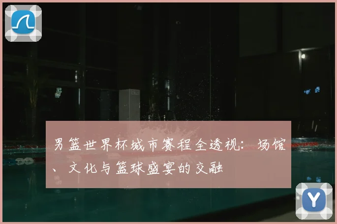 男篮世界杯城市赛程全透视:场馆、文化与篮球盛宴的交融