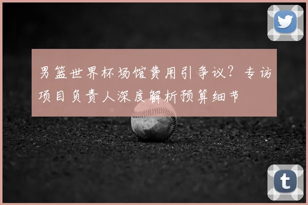 男篮世界杯场馆费用引争议?专访项目负责人深度解析预算细节