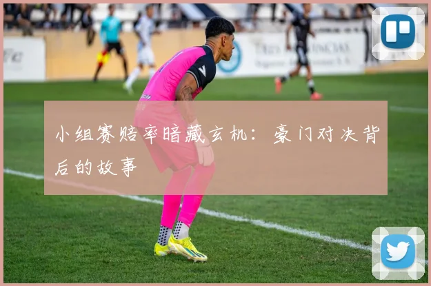 小组赛赔率暗藏玄机：豪门对决背后的故事